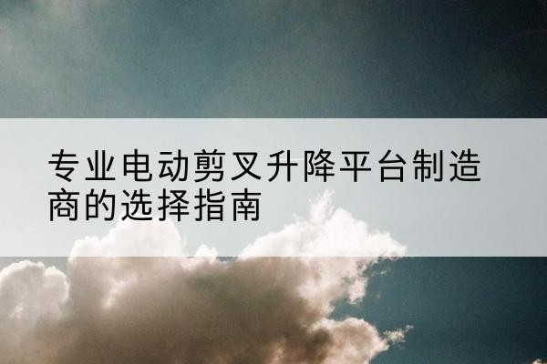 瑞安电动剪叉升降平台厂家-专业电动剪叉升降平台制造商的选择指南