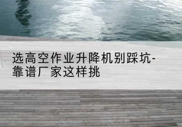 瑞安剪叉式升降机厂家-选高空作业升降机别踩坑-靠谱厂家这样挑