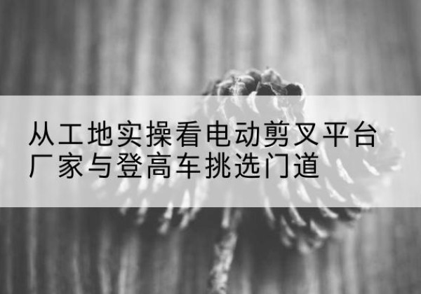 瑞安电动剪叉升降平台厂家-从工地实操看电动剪叉平台厂家与登高车挑选门道