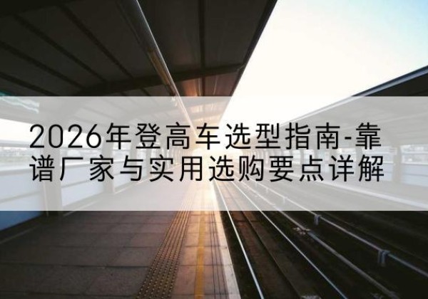 瑞安登高车厂家推荐-2026年登高车选型指南-靠谱厂家与实用选购要点详解